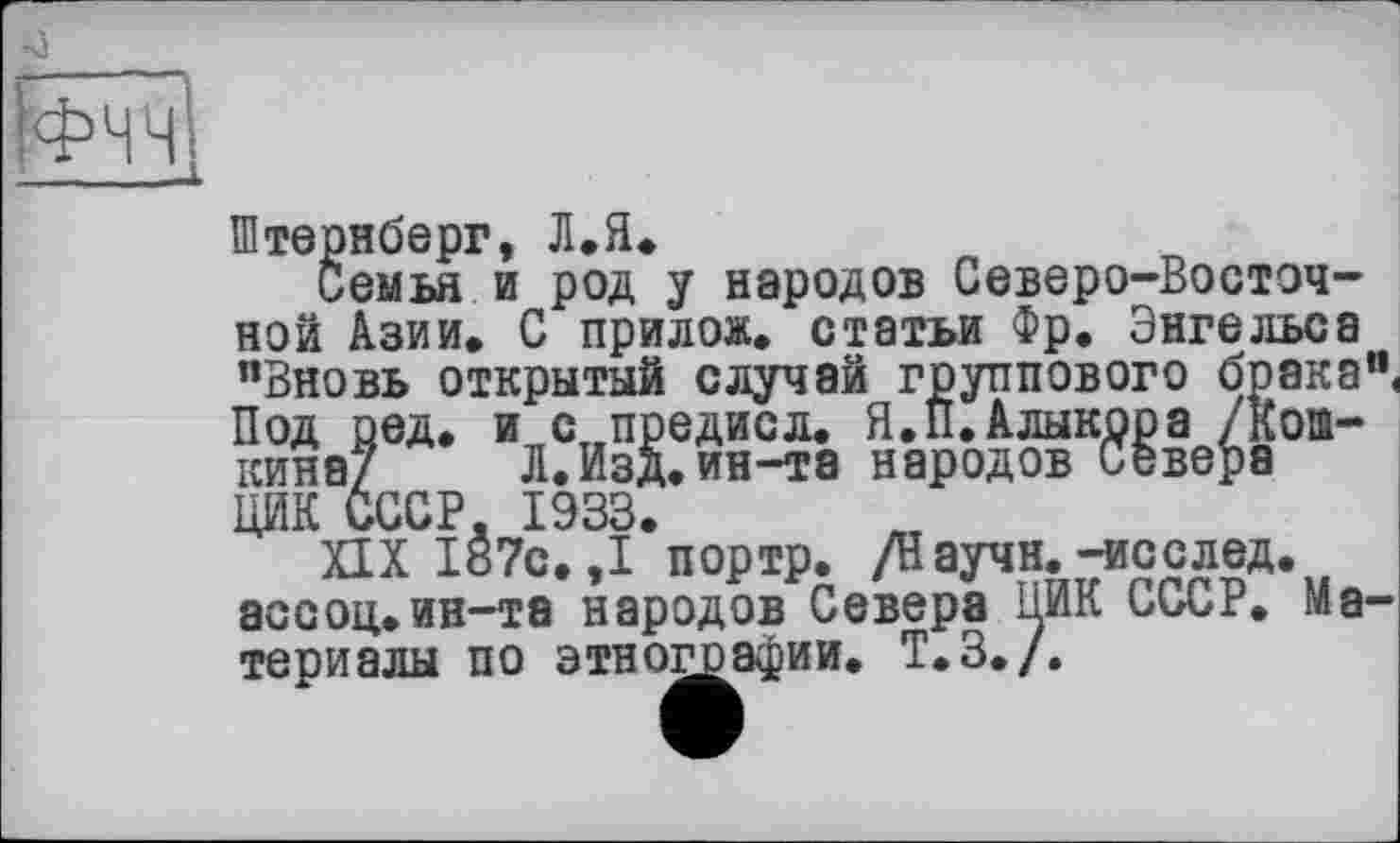 ﻿
Штернберг, Л.Я.
Семья и род у народов Северо-Восточной Азии. С прилож. статьи Фр. Энгельса "Вновь открытый случай группового брака", Под оед. и с предисл. Я.П.Алыкрра /коа-кина/ Л.Изд.ин-та народов Севера ЦИК СССР, 1933.
XIX 187с. ,1 портр. /Научн.-исслед. ассоц.ин-та народов Севера ЦИК СССР. Материалы по этнографии. Т.З./.